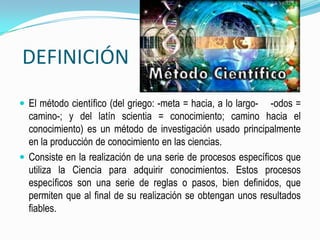 DEFINICIÓNEl método científico (del griego: -meta = hacia, a lo largo-    -odos = camino-; y del latín scientia = conocimiento; camino hacia el conocimiento) es un método de investigación usado principalmente en la producción de conocimiento en las ciencias.Consiste en la realización de una serie de procesos específicos que utiliza la Ciencia para adquirir conocimientos. Estos procesos específicos son una serie de reglas o pasos, bien definidos, que permiten que al final de su realización se obtengan unos resultados fiables.