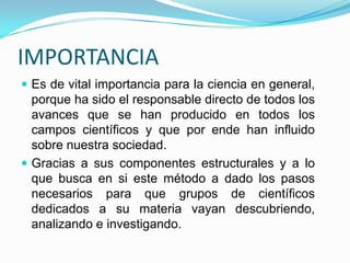 IMPORTANCIA Es de vital importancia para la ciencia en general, porque ha sido el responsable directo de todos los avances que se han producido en todos los campos científicos y que por ende han influido sobre nuestra sociedad.Gracias a sus componentes estructurales y a lo que busca en si este método a dado los pasos necesarios para que grupos de científicos dedicados a su materia vayan descubriendo, analizando e investigando.