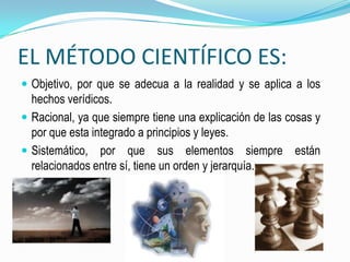 EL MÉTODO CIENTÍFICO ES: Objetivo, por que se adecua a la realidad y se aplica a los hechos verídicos.Racional, ya que siempre tiene una explicación de las cosas y por que esta integrado a principios y leyes.Sistemático, por que sus elementos siempre están relacionados entre sí, tiene un orden y jerarquía.