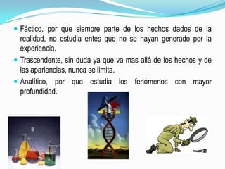 Fáctico, por que siempre parte de los hechos dados de la realidad, no estudia entes que no se hayan generado por la experiencia.Trascendente, sin duda ya que va mas allá de los hechos y de las apariencias, nunca se limita.Analítico, por que estudia los fenómenos con mayor profundidad.