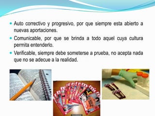 Auto correctivo y progresivo, por que siempre esta abierto a nuevas aportaciones.Comunicable, por que se brinda a todo aquel cuya cultura permita entenderlo.Verificable, siempre debe someterse a prueba, no acepta nada que no se adecue a la realidad.