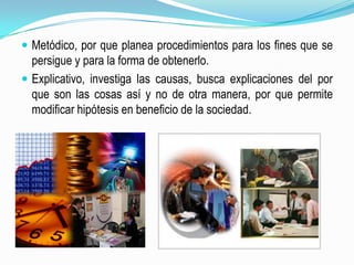 Metódico, por que planea procedimientos para los fines que se persigue y para la forma de obtenerlo.Explicativo, investiga las causas, busca explicaciones del por que son las cosas así y no de otra manera, por que permite modificar hipótesis en beneficio de la sociedad.