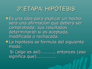 3º ETAPA: HIPÓTESIS
 Es una idea para explicar un hecho;
  será una afirmación que deberá ser
  comprobada; sus resultados
  determinarán si es aceptada,
  modificada o rechazada.
 La hipótesis se formula del siguiente
  modo:
  Si (algo es así)…………, entonces (eso
  significa que)………………
 