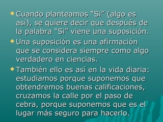  Cuando   planteamos “Si” (algo es
  así), se quiere decir que después de
  la palabra “Si” viene una suposición.
 Una suposición es una afirmación
  que se considera siempre como algo
  verdadero en ciencias.
 También ello es así en la vida diaria:
  estudiamos porque suponemos que
  obtendremos buenas calificaciones,
  cruzamos la calle por el paso de
  cebra, porque suponemos que es el
  lugar más seguro para hacerlo.
 