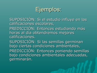 Ejemplos:
SUPOSICIÓN: Si el estudio influye en las
calificaciones escolares,
PREDICCIÓN: Entonces estudiando más
horas al día obtendremos mejores
calificaciones.
SUPOSICIÓN: Si las semillas germinan
bajo ciertas condiciones ambientales,
PREDICCIÓN: Entonces poniendo semillas
bajo condiciones ambientales adecuadas,
germinarán.
 