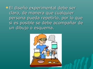  Eldiseño experimental debe ser
 claro, de manera que cualquier
 persona pueda repetirlo, por lo que
 si es posible se debe acompañar de
 un dibujo o esquema.
 