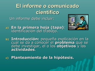 El informe o comunicado
                científico
     Un informe debe incluir:

a)   En la primera hoja (tapa):
     identificación del trabajo.

b)   Introducción: pequeña explicación en la
     cual se da a conocer el problema que se
     debe investigar, el o los objetivos y las
     actividades.

c)   Planteamiento de la hipótesis.
 