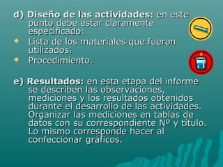d) Diseño de las actividades: en este
   punto debe estar claramente
   especificado:
 Lista de los materiales que fueron
   utilizados.
 Procedimiento.


e) Resultados: en esta etapa del informe
   se describen las observaciones,
   mediciones y los resultados obtenidos
   durante el desarrollo de las actividades.
   Organizar las mediciones en tablas de
   datos con su correspondiente Nº y título.
   Lo mismo corresponde hacer al
   confeccionar gráficos.
 