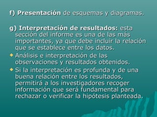 f) Presentación de esquemas y diagramas.

g) Interpretación de resultados: esta
  sección del informe es una de las más
  importantes, ya que debe incluir la relación
  que se establece entre los datos.
 Análisis e interpretación de las
  observaciones y resultados obtenidos.
 Si la interpretación es profunda y de una
  buena relación entre los resultados,
  permitirá a los investigadores recoger
  información que será fundamental para
  rechazar o verificar la hipótesis planteada.
 