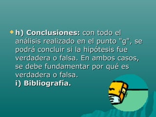  h)Conclusiones: con todo el
 análisis realizado en el punto "g", se
 podrá concluir si la hipótesis fue
 verdadera o falsa. En ambos casos,
 se debe fundamentar por qué es
 verdadera o falsa.
 i) Bibliografía.
 