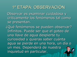 1º ETAPA: OBSERVACIÓN
 Observar es examinar cuidadosa y
 críticamente los fenómenos tal como
 se presentan.
¿Qué fenómenos se pueden observar?
 Infinitos. Puede ser que el goteo de
 una llave de agua despierte tu
 curiosidad y quieras saber cuánta
 agua se pierde en una hora, un día o
 un mes. Dependerá de nuestra
 inquietud en particular.
 