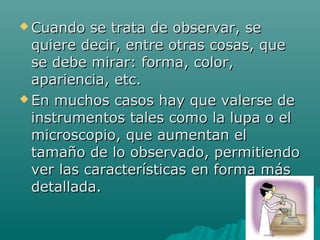  Cuando   se trata de observar, se
  quiere decir, entre otras cosas, que
  se debe mirar: forma, color,
  apariencia, etc.
 En muchos casos hay que valerse de

  instrumentos tales como la lupa o el
  microscopio, que aumentan el
  tamaño de lo observado, permitiendo
  ver las características en forma más
  detallada.
 