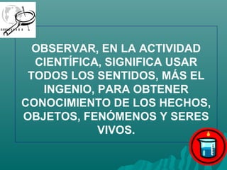 OBSERVAR, EN LA ACTIVIDAD
  CIENTÍFICA, SIGNIFICA USAR
 TODOS LOS SENTIDOS, MÁS EL
   INGENIO, PARA OBTENER
CONOCIMIENTO DE LOS HECHOS,
OBJETOS, FENÓMENOS Y SERES
            VIVOS.
 