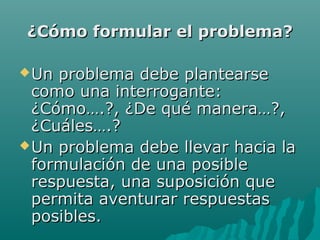 ¿Cómo formular el problema?

 Un problema debe plantearse
  como una interrogante:
  ¿Cómo….?, ¿De qué manera…?,
  ¿Cuáles….?
 Un problema debe llevar hacia la
  formulación de una posible
  respuesta, una suposición que
  permita aventurar respuestas
  posibles.
 