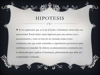 HIPOTESIS

 Es la explicación que se le da al hecho o fenómeno observado con
anterioridad. Puede haber varias hipótesis para una misma cosa o
acontecimiento y éstas no han de ser tomadas nunca como
verdaderas, sino que serán sometidas a experimentos posteriores para
confirmar su veracidad. Se elabora un planteamiento consistente con
lo observado para explicar el fenómeno, planteamiento que debe ser
comprobado o refutado.
 
