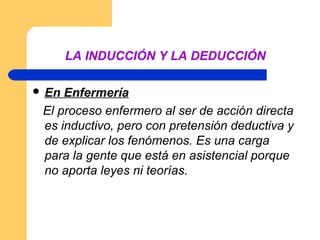 LA INDUCCIÓN Y LA DEDUCCIÓN

 En Enfermería
 El proceso enfermero al ser de acción directa
 es inductivo, pero con pretensión deductiva y
 de explicar los fenómenos. Es una carga
 para la gente que está en asistencial porque
 no aporta leyes ni teorías.
 