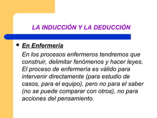 LA INDUCCIÓN Y LA DEDUCCIÓN

 En Enfermería
 En los procesos enfermeros tendremos que
 construir, delimitar fenómenos y hacer leyes.
 El proceso de enfermería es válido para
 intervenir directamente (para estudio de
 casos, para el equipo), pero no para el saber
 (no se puede comparar con otros), no para
 acciones del pensamiento.
 