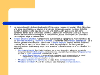    La sistematización de los métodos científicos es una materia compleja y difícil. No existe
    una única clasificación, ni siquiera a la hora de considerar cuántos métodos distintos
    existen. A pesar de ello aquí se presenta una clasificación que cuenta con cierto
    consenso dentro de la comunidad científica..Además es importante saber que ningún
    método es un camino infalible para el conocimiento, todos constituyen una propuesta
    racional para llegar a su obtención.
   Método empírico-analítico. Conocimiento autocorrectivo y progresivo. Características de
    las ciencias naturales y sociales o humanas. Caracteriza a las ciencias descriptivas . Es el
    método general más utilizado. Se basa en la lógica empírica. Dentro de éste podemos
    observar varios métodos específicos con técnicas particulares. Se distinguen los
    elementos de un fenómeno y se procede a revisar ordenadamente cada uno de ellos por
    separado.
     –   Método experimental: Algunos lo consideran por su gran desarrollo y relevancia un método
         independiente del método empírico, considerándose a su vez independiente de la lógica empírica
         su base, la lógica experimental. Comprende a su vez:
              Método hipotético deductivo. En el caso de que se considere al método experimental como un método
               independiente, el método hipotético deductivo pasaría a ser un método específico dentro del
               método empírico analítico, e incluso fuera de éste.
     –   Método de la observación científica: Es el propio de las ciencias descriptivas.
     –   Método de la medición: A partir del cual surge todo el complejo empírico-estadístico.
 