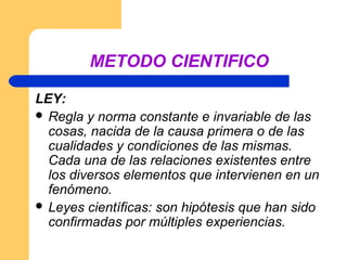 METODO CIENTIFICO

LEY:
 Regla y norma constante e invariable de las
  cosas, nacida de la causa primera o de las
  cualidades y condiciones de las mismas.
  Cada una de las relaciones existentes entre
  los diversos elementos que intervienen en un
  fenómeno.
 Leyes científicas: son hipótesis que han sido
  confirmadas por múltiples experiencias.
 