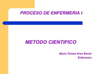 PROCESO DE ENFERMERIA I




 METODO CIENTIFICO

              Maria Teresa Aros Bovet
                            Enfermera
 