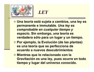 LEY
Una teoría está sujeta a cambios, una ley es
permanente e immutable. Una ley es
comprobable en cualquier tiempo y
espacio. Sin embargo, una teoría es
verdadera sólo para un lugar y un tiempo.
Por ejemplo, la Evolución (de las plantas)
es una teoría que se perfecciona de
acuerdo a nuevos descubrimientos
Mientras que lo relacionado con la
Gravitación es una ley, pues ocurre en todo
tiempo y lugar del universo conocido.
 
