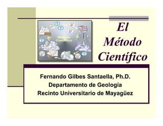 El
                     Método
                    Científico
 Fernando Gilbes Santaella, Ph.D.
    Departamento de Geología
Recinto Universitario de Mayagüez
 