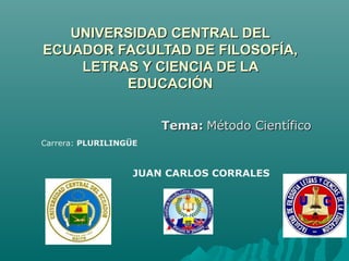 UNIVERSIDAD CENTRAL DEL
ECUADOR FACULTAD DE FILOSOFÍA,
    LETRAS Y CIENCIA DE LA
         EDUCACIÓN

                       Tema: Método Científico
Carrera: PLURILINGÜE


                   JUAN CARLOS CORRALES
 