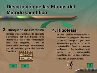 Descripción de las Etapas del
  Método Científico


3. Búsqueda de Literatura                4. Hipótesis
 Siempre que se establece la pregunta      Es una posible contestación al
 ó problema debemos buscar en la           problema o pregunta. Debemos
 literatura si existe una contestación     recordar siempre que esta
 para esa pregunta.           De no        aseveración puede ser o no la
 encontrarla entonces continuamos          contestación final a nuestro
 con el próximo paso del Método            problema.      La hipótesis está
 Científico.                               sujeta       a     comprobación
                                           científica, por lo cual entonces
                                           se realiza un experimento.
 