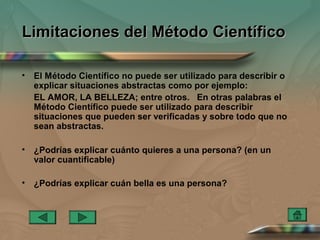Limitaciones del Método Científico

•   El Método Científico no puede ser utilizado para describir o
    explicar situaciones abstractas como por ejemplo:
    EL AMOR, LA BELLEZA; entre otros. En otras palabras el
    Método Científico puede ser utilizado para describir
    situaciones que pueden ser verificadas y sobre todo que no
    sean abstractas.

•   ¿Podrías explicar cuánto quieres a una persona? (en un
    valor cuantificable)

•   ¿Podrías explicar cuán bella es una persona?
 