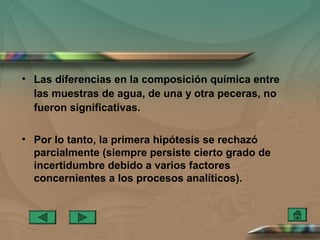 • Las diferencias en la composición química entre
  las muestras de agua, de una y otra peceras, no
  fueron significativas.

• Por lo tanto, la primera hipótesis se rechazó
  parcialmente (siempre persiste cierto grado de
  incertidumbre debido a varios factores
  concernientes a los procesos analíticos).
 