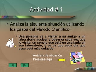 Actividad # 1

• Analiza la siguiente situación utilizando
  los pasos del Método Científico:
     • Una persona va a visitar a su amigo a un
       laboratorio nuclear y observa cada vez que
       lo visita un conejo que está en una jaula en
       ese laboratorio, y se ve que cada día que
       pasa está más delgado.

                Análisis de situación
                Presiona aquí
 