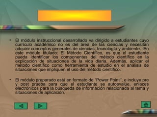 •   El módulo instruccional desarrollado va dirigido a estudiantes cuyo
    currículo académico no es del área de las ciencias y necesitan
    adquirir conceptos generales de ciencias, tecnología y ambiente. En
    este módulo titulado: El Método Científico, es que el estudiante
    pueda Identificar los componentes del método científico en la
    explicación de situaciones de la vida diaria. Además, aplicar el
    método científico como herramienta de estudio en el análisis de
    situaciones que impliquen el uso del método científico.

•   El módulo preparado está en formato de “Power Point’’, e incluye pre
    y post prueba para que el estudiante se autoevalúe, enlaces
    electrónicos para la búsqueda de información relacionada al tema y
    situaciones de aplicación.
 