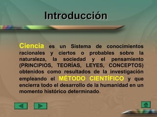 Introducción

Ciencia     es un Sistema de conocimientos
racionales y ciertos o probables sobre la
naturaleza, la sociedad y el pensamiento
(PRINCIPIOS, TEORÍAS, LEYES, CONCEPTOS)
obtenidos como resultados de la investigación
empleando el MÉTODO CIENTÍFICO y que
encierra todo el desarrollo de la humanidad en un
momento histórico determinado.
 