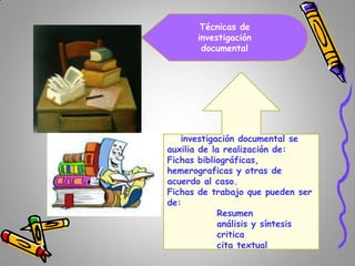 Técnicas de
investigación
documental

La investigación documental se
auxilia de la realización de:
Fichas bibliográficas,
hemerograficas y otras de
acuerdo al caso.
Fichas de trabajo que pueden ser
de:
Resumen
análisis y síntesis
critica
cita textual

 