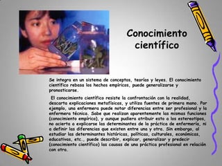 Conocimiento
científico

Se integra en un sistema de conceptos, teorías y leyes. El conocimiento
científico rebasa los hechos empíricos, puede generalizarse y
pronosticarse.
El conocimiento científico resiste la confrontación con la realidad,
descarta explicaciones metafísicas, y utiliza fuentes de primera mano. Por
ejemplo, una enfermera puede notar diferencias entre ser profesional y la
enfermera técnica. Sabe que realizan aparentemente las mismas funciones
(conocimiento empírico), y aunque pudiera atribuir esto a los estereotipos,
no acierta a explicarse las determinantes de la práctica de enfermería, ni
a definir las diferencias que existen entre una y otra. Sin embargo, al
estudiar las determinantes históricas, políticas, culturales, económicas,
educativas, etc., puede describir, explicar, generalizar y predecir
(conocimiento científico) las causas de una práctica profesional en relación
con otra.

 