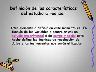 Definición de las características
del estudio a realizar
Otro elemento a definir en este momento es. En
función de las variables a controlar es: un
estudio experimental o de campo y social este
hecho define las técnicas de recolección de
datos y los instrumentos que serán utilizados

 