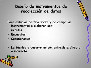 Diseño de instrumentos de
recolección de datos
Para estudios de tipo social y de campo las
instrumentos a elaborar son:
• Cedulas
• Encuestas
• Cuestionarios

• La técnica a desarrollar son entrevista directa
o indirecta

 