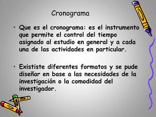 Cronograma
• Que es el cronograma: es el instrumento
que permite el control del tiempo
asignado al estudio en general y a cada
una de las actividades en particular.

• Exististe diferentes formatos y se pude
diseñar en base a las necesidades de la
investigación o la comodidad del
investigador.

 