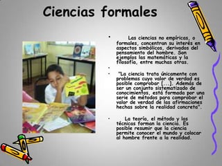 Ciencias formales
•

•
•

•

Las ciencias no empíricas, o
formales, concentran su interés en
aspectos simbólicos, derivados del
pensamiento del hombre. Son
ejemplos las matemáticas y la
filosofía, entre muchas otras.
"La ciencia trata únicamente con
problemas cuyo valor de verdad es
posible comprobar [...]. Además de
ser un conjunto sistematizado de
conocimientos, está formada por una
serie de métodos para comprobar el
valor de verdad de las afirmaciones
hechas sobre la realidad concreta".
La teoría, el método y las
técnicas forman la ciencia. Es
posible resumir que la ciencia
permite conocer el mundo y colocar
al hombre frente a la realidad.

 