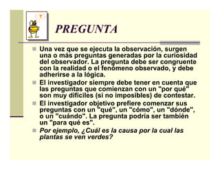 PREGUNTA
Una vez que se ejecuta la observación, surgen
una o más preguntas generadas por la curiosidad
del observador. La pregunta debe ser congruente
con la realidad o el fenómeno observado, y debe
adherirse a la lógica.
El investigador siempre debe tener en cuenta que
las preguntas que comienzan con un "por qué"
son muy difíciles (si no imposibles) de contestar.
El investigador objetivo prefiere comenzar sus
preguntas con un "qué", un "cómo", un "dónde",
o un "cuándo". La pregunta podría ser también
un "para qué es".
Por ejemplo, ¿Cuál es la causa por la cual las
plantas se ven verdes?
 