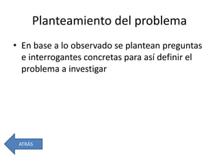 Planteamiento del problema
• En base a lo observado se plantean preguntas
e interrogantes concretas para así definir el
problema a investigar
ATRÁS
 