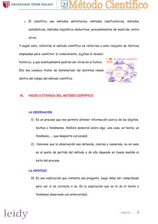 página……..3
● El científico usa métodos definitorios, métodos clasificatorios, métodos
estadísticos, métodos hipotético-deductivos, procedimientos de medición, entre
otros.
Y según esto, referirse al método científico es referirse a este conjunto de tácticas
empleadas para constituir el conocimiento, sujetas al devenir
histórico, y que eventualmente podrían ser otras en el futuro.
Ello nos conduce tratar de sistematizar las distintas ramas
dentro del campo del método científico.
III. PASOS O ETAPASA DEL METODO CIENTIFICO
LA OBSERVACIÓN
1) Es un proceso que nos permite obtener información acerca de los objetos,
hechos o fenómenos. Análisis sensorial sobre algo -una cosa, un hecho, un
fenómeno,…- que despierta curiosidad.
2) Conviene que la observación sea detenida, concisa y numerosa, no en vano
es el punto de partida del método y de ella depende en buena medida el
éxito del proceso.
LA HIPÓTESIS
01. Es una explicación que contesta una pregunta, luego debe ser comprobada
para ver si es correcta o no. Es la explicación que se le da al hecho o
fenómeno observado con anterioridad.
 