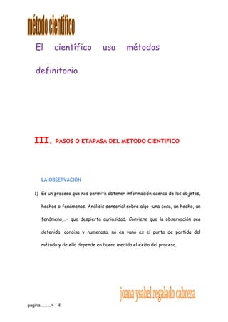 pagina……..> 4
El científico usa métodos
definitorio
III. PASOS O ETAPASA DEL METODO CIENTIFICO
LA OBSERVACIÓN
1) Es un proceso que nos permite obtener información acerca de los objetos,
hechos o fenómenos. Análisis sensorial sobre algo -una cosa, un hecho, un
fenómeno,…- que despierta curiosidad. Conviene que la observación sea
detenida, concisa y numerosa, no en vano es el punto de partida del
método y de ella depende en buena medida el éxito del proceso.
 
