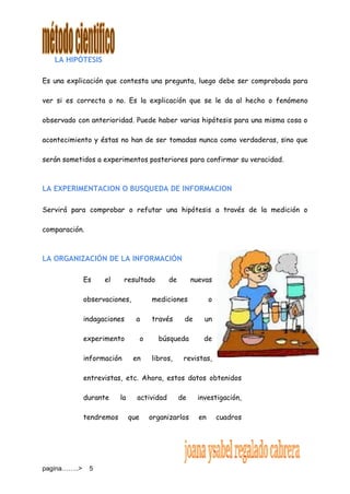 pagina……..> 5
LA HIPÓTESIS
Es una explicación que contesta una pregunta, luego debe ser comprobada para
ver si es correcta o no. Es la explicación que se le da al hecho o fenómeno
observado con anterioridad. Puede haber varias hipótesis para una misma cosa o
acontecimiento y éstas no han de ser tomadas nunca como verdaderas, sino que
serán sometidos a experimentos posteriores para confirmar su veracidad.
LA EXPERIMENTACION O BUSQUEDA DE INFORMACION
Servirá para comprobar o refutar una hipótesis a través de la medición o
comparación.
LA ORGANIZACIÓN DE LA INFORMACIÓN
Es el resultado de nuevas
observaciones, mediciones o
indagaciones a través de un
experimento o búsqueda de
información en libros, revistas,
entrevistas, etc. Ahora, estos datos obtenidos
durante la actividad de investigación,
tendremos que organizarlos en cuadros
 