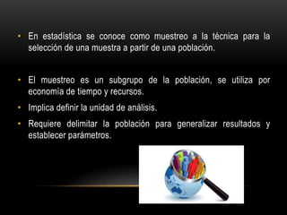• En estadística se conoce como muestreo a la técnica para la
selección de una muestra a partir de una población.
• El muestreo es un subgrupo de la población, se utiliza por
economía de tiempo y recursos.
• Implica definir la unidad de análisis.
• Requiere delimitar la población para generalizar resultados y
establecer parámetros.
 