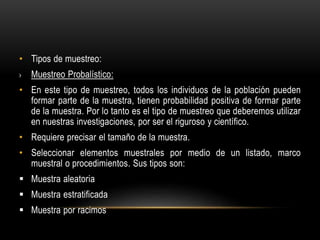 • Tipos de muestreo:
› Muestreo Probalístico:
• En este tipo de muestreo, todos los individuos de la población pueden
formar parte de la muestra, tienen probabilidad positiva de formar parte
de la muestra. Por lo tanto es el tipo de muestreo que deberemos utilizar
en nuestras investigaciones, por ser el riguroso y científico.
• Requiere precisar el tamaño de la muestra.
• Seleccionar elementos muestrales por medio de un listado, marco
muestral o procedimientos. Sus tipos son:
 Muestra aleatoria
 Muestra estratificada
 Muestra por racimos
 