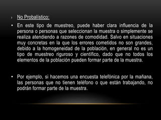 › No Probalístico:
• En este tipo de muestreo, puede haber clara influencia de la
persona o personas que seleccionan la muestra o simplemente se
realiza atendiendo a razones de comodidad. Salvo en situaciones
muy concretas en la que los errores cometidos no son grandes,
debido a la homogeneidad de la población, en general no es un
tipo de muestreo riguroso y científico, dado que no todos los
elementos de la población pueden formar parte de la muestra.
• Por ejemplo, si hacemos una encuesta telefónica por la mañana,
las personas que no tienen teléfono o que están trabajando, no
podrán formar parte de la muestra.
 