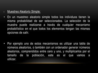 › Muestreo Aleatorio Simple:
• En un muestreo aleatorio simple todos los individuos tienen la
misma probabilidad de ser seleccionados. La selección de la
muestra puede realizarse a través de cualquier mecanismo
probabilístico en el que todos los elementos tengan las mismas
opciones de salir.
• Por ejemplo uno de estos mecanismos es utilizar una tabla de
números aleatorios, o también con un ordenador generar números
aleatorios, comprendidos entre cero y uno, y multiplicarlos por el
tamaño de la población, este es el que vamos a
utilizar.
 