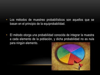 • Los métodos de muestreo probabilísticos son aquellos que se
basan en el principio de la equiprobabilidad.
• El método otorga una probabilidad conocida de integrar la muestra
a cada elemento de la población, y dicha probabilidad no es nula
para ningún elemento.
 