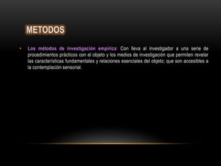 • Los métodos de investigación empírica: Con lleva al investigador a una serie de
procedimientos prácticos con el objeto y los medios de investigación que permiten revelar
las características fundamentales y relaciones esenciales del objeto; que son accesibles a
la contemplación sensorial.
 